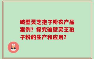破壁灵芝孢子粉农产品案例？探究破壁灵芝孢子粉的生产和应用？
