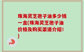 珠海灵芝孢子油多少钱一盒(珠海灵芝孢子油价格及购买渠道介绍！)