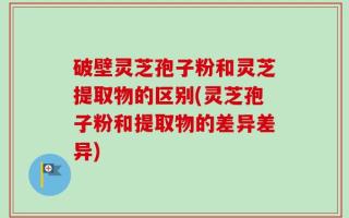 破壁灵芝孢子粉和灵芝提取物的区别(灵芝孢子粉和提取物的差异差异)