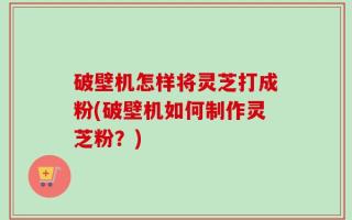 破壁机怎样将灵芝打成粉(破壁机如何制作灵芝粉？)