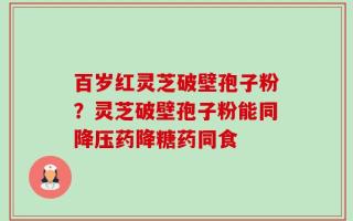百岁红灵芝破壁孢子粉？灵芝破壁孢子粉能同降压药降糖药同食