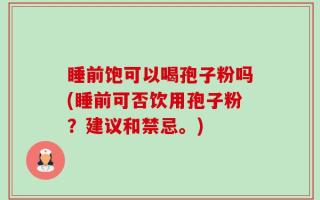 睡前饱可以喝孢子粉吗(睡前可否饮用孢子粉？建议和禁忌。)