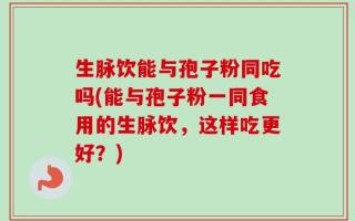 生脉饮能与孢子粉同吃吗(能与孢子粉一同食用的生脉饮，这样吃更好？)