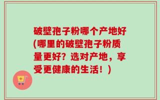 破壁孢子粉哪个产地好(哪里的破壁孢子粉质量更好？选对产地，享受更健康的生活！)