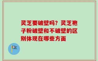 灵芝要破壁吗？灵芝袍子粉破壁和不破壁的区别体现在哪些方面