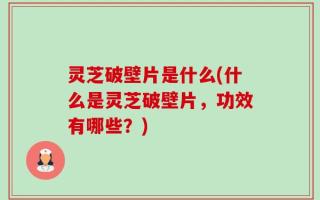 灵芝破壁片是什么(什么是灵芝破壁片，功效有哪些？)