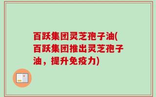 百跃集团灵芝孢子油(百跃集团推出灵芝孢子油，提升免疫力)