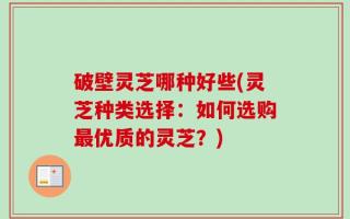 破壁灵芝哪种好些(灵芝种类选择：如何选购最优质的灵芝？)