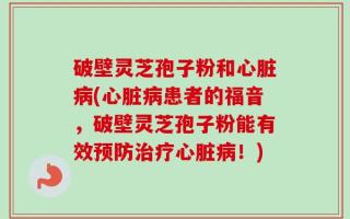 破壁灵芝孢子粉和心脏病(心脏病患者的福音，破壁灵芝孢子粉能有效预防治疗心脏病！)