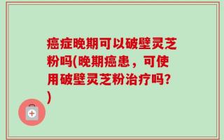 癌症晚期可以破壁灵芝粉吗(晚期癌患，可使用破壁灵芝粉治疗吗？)