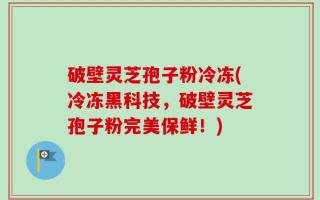 破壁灵芝孢子粉冷冻(冷冻黑科技，破壁灵芝孢子粉完美保鲜！)