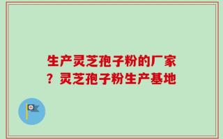 生产灵芝孢子粉的厂家？灵芝孢子粉生产基地
