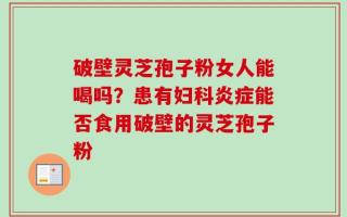 破壁灵芝孢子粉女人能喝吗？患有妇科炎症能否食用破壁的灵芝孢子粉
