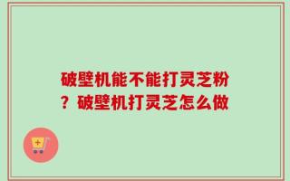 破壁机能不能打灵芝粉？破壁机打灵芝怎么做