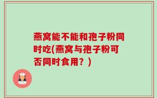 燕窝能不能和孢子粉同时吃(燕窝与孢子粉可否同时食用？)