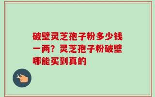 破壁灵芝孢子粉多少钱一两？灵芝孢子粉破壁哪能买到真的
