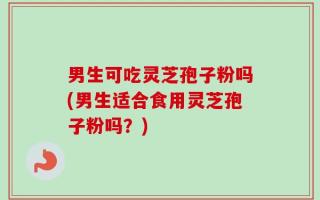 男生可吃灵芝孢子粉吗(男生适合食用灵芝孢子粉吗？)