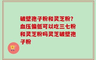 破壁孢子粉和灵芝粉？血压偏低可以吃三七粉和灵芝粉吗灵芝破壁孢子粉