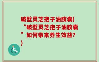 破壁灵芝孢子油胶囊(“破壁灵芝孢子油胶囊”如何带来养生效益？)