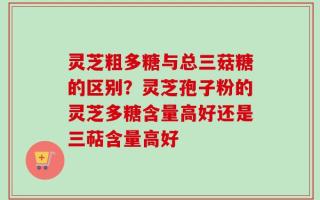 灵芝粗多糖与总三菇糖的区别？灵芝孢子粉的灵芝多糖含量高好还是三萜含量高好