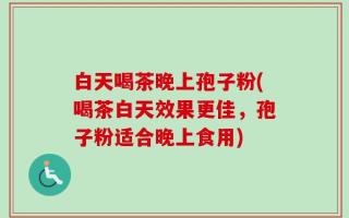白天喝茶晚上孢子粉(喝茶白天效果更佳，孢子粉适合晚上食用)
