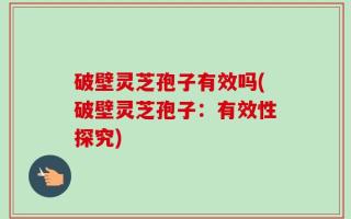 破壁灵芝孢子有效吗(破壁灵芝孢子：有效性探究)
