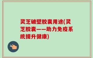 灵芝破壁胶囊用途(灵芝胶囊——助力免疫系统提升健康)