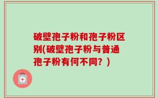 破壁孢子粉和孢子粉区别(破壁孢子粉与普通孢子粉有何不同？)