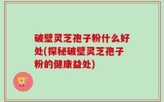 破壁灵芝孢子粉什么好处(探秘破壁灵芝孢子粉的健康益处)