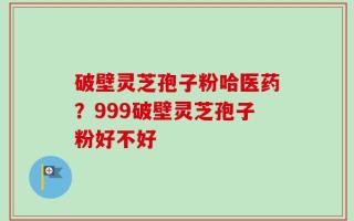 破壁灵芝孢子粉哈医药？999破壁灵芝孢子粉好不好