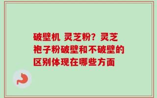 破壁机 灵芝粉？灵芝袍子粉破壁和不破壁的区别体现在哪些方面