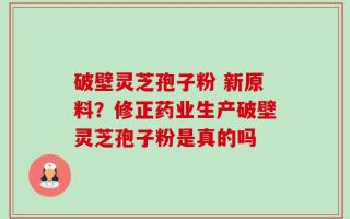 破壁灵芝孢子粉 新原料？修正药业生产破壁灵芝孢子粉是真的吗
