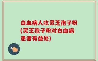 白血病人吃灵芝孢子粉(灵芝孢子粉对白血病患者有益处)
