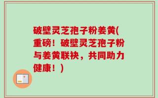 破壁灵芝孢子粉姜黄(重磅！破壁灵芝孢子粉与姜黄联袂，共同助力健康！)