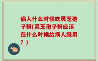 病人什么时候吃灵芝孢子粉(灵芝孢子粉应该在什么时候给病人服用？)