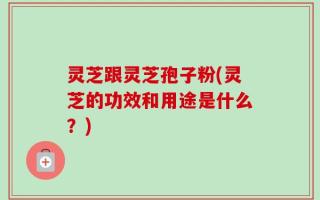 灵芝跟灵芝孢子粉(灵芝的功效和用途是什么？)