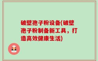 破壁孢子粉设备(破壁孢子粉制备新工具，打造高效健康生活)
