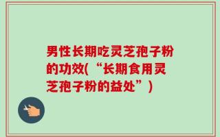 男性长期吃灵芝孢子粉的功效(“长期食用灵芝孢子粉的益处”)