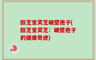 瓯芝宝灵芝破壁孢子(瓯芝宝灵芝：破壁孢子的健康奇迹)
