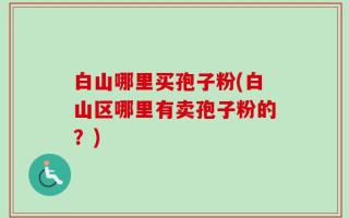 白山哪里买孢子粉(白山区哪里有卖孢子粉的？)