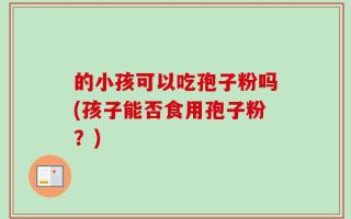 的小孩可以吃孢子粉吗(孩子能否食用孢子粉？)