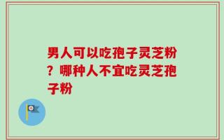 男人可以吃孢子灵芝粉？哪种人不宜吃灵芝孢子粉
