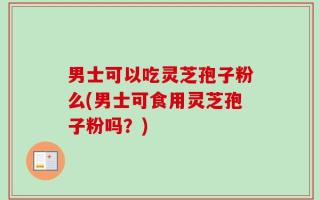 男士可以吃灵芝孢子粉么(男士可食用灵芝孢子粉吗？)