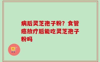 病后灵芝孢子粉？食管癌放疗后能吃灵芝孢子粉吗
