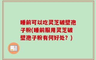 睡前可以吃灵芝破壁孢子粉(睡前服用灵芝破壁孢子粉有何好处？)