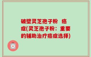 破壁灵芝孢子粉  癌症(灵芝孢子粉：重要的辅助治疗癌症选择)