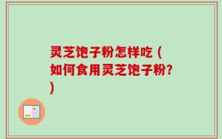 灵芝饱子粉怎样吃 (如何食用灵芝饱子粉？)