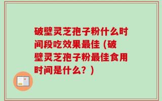 破壁灵芝孢子粉什么时间段吃效果最佳 (破壁灵芝孢子粉最佳食用时间是什么？)