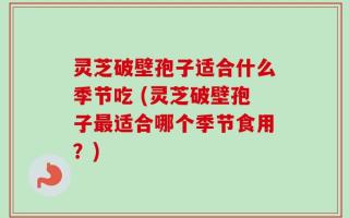 灵芝破壁孢子适合什么季节吃 (灵芝破壁孢子最适合哪个季节食用？)