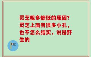 灵芝粗多糖低的原因？灵芝上面有很多小孔，也不怎么结实，说是野生的